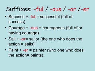 Suffixes: -ful / -ous / -or /-er
• Success + -ful = successful (full of
  success)
• Courage + -ous = courageous (full of or
  having courage)
• Sail + -or= sailor (the one who does the
  action = sails)
• Paint + -er = painter (who one who does
  the action= paints)
 