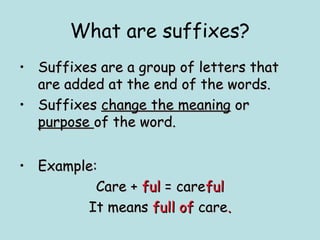 What are suffixes?
• Suffixes are a group of letters that
  are added at the end of the words.
• Suffixes change the meaning or
  purpose of the word.


• Example:
          Care + ful = careful
        It means full of care.
 