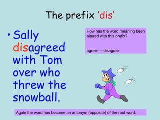 The prefix ‘dis’

• Sally
                                       How has the word meaning been
                                       altered with this prefix?


  disagreed                            agree-----disagree

  with Tom
  over who
  threw the
  snowball.
 Again the word has become an antonym (opposite) of the root word.
 