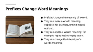 Prefixes Change Word Meanings
● Prefixes change the meaning of a word.
● They can make a word's meaning
opposite; for example, unkind means
not kind.
● They can add to a word's meaning; for
example, repay means to pay again.
● They can change the intensity of a
word's meaning.
 