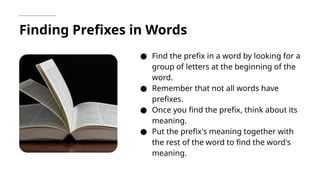 Finding Prefixes in Words
● Find the prefix in a word by looking for a
group of letters at the beginning of the
word.
● Remember that not all words have
prefixes.
● Once you find the prefix, think about its
meaning.
● Put the prefix's meaning together with
the rest of the word to find the word's
meaning.
 