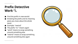 Prefix Detective
Work 🔍
● Find the prefix in new words!
● Knowing the prefix and its meaning
gives you clues about the whole
word.
● Example: "rewind"
● The prefix "re-" means again
● "wind" means to wrap something
around something else
● "rewind" means to wrap something
around something else again
 