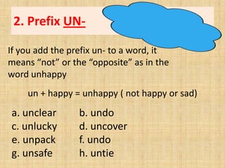 2. Prefix UN-

If you add the prefix un- to a word, it
means “not” or the “opposite” as in the
word unhappy
    un + happy = unhappy ( not happy or sad)
a. unclear       b. undo
c. unlucky       d. uncover
e. unpack        f. undo
g. unsafe        h. untie
 