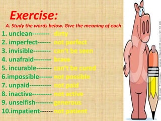 Exercise:
 A. Study the words below. Give the meaning of each
1. unclean-------- dirty
2. imperfect------ not perfect
3. invisible-------- can’t be seen
4. unafraid-------- brave
5. incurable------- can’t be cured
6.impossible------ not possible
7. unpaid---------- not paid
8. inactive--------- not active
9. unselfish-------- generous
10.impatient------ not patient
 