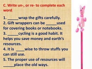 C. Write un-, or re- to complete each
word.
1. _____wrap the gifts carefully.
2. Gift wrappers can be _____used
for covering books or notebooks.
3. _____cycling is a good habit. It
helps you save money and earth’s
resources.
4. It is ____wise to throw stuffs you
can still use.
5. The proper use of resources will
_____place the old ways.
 