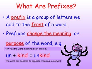 What Are Prefixes?
• A prefix is a group of letters we
add to the front of a word.
• Prefixes change the meaning or
purpose of the word, e.g.
un + kind = unkind
How has the word meaning been altered?
The word has become its opposite meaning (antonym)
 