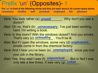 Prefix ‘un’ (Opposites)- 1
Put ‘un’ in front of the following words and then put each word in its correct space below.
necessary      healthy      well    punctual      employed       fair    pleasant


 Vera: You look rather (a) ____________. Why don't you see a
                             unwell
        doctor?
 Alan: Oh no, that's (b) ____________. I've just been working
                           unnecessary
        hard. I'm writing a book.
 Vera: In this room? With the windows closed? And you smoke.
                         unhealthy
        That's very (c) __________ . You'll be ill.
                                                  unpleasant
 Alan: But if I open the windows, some very (d) ___________
        smells come in from the chemical factory.
                                     unemployed
 Vera: And I hear you've been (e) ____________ since you lost
        your job in the library.
                                 unpunctual
 Alan: Yes, they said I was (f) ____________ . But in fact I was
                                               unfair
        only late a few times. It was very (g) _______ .
 