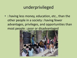 underprivileged
• : having less money, education, etc., than the
other people in a society : having fewer
advantages, privileges, and opportunities than
most people : poor or disadvantaged
 