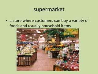 supermarket
• a store where customers can buy a variety of
foods and usually household items
 