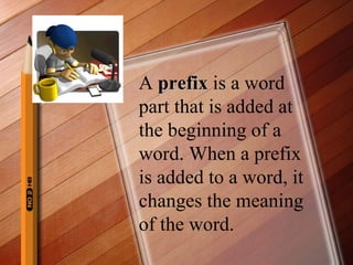 A  prefix  is a word part that is added at the beginning of a word. When a prefix is added to a word, it changes the meaning of the word. 