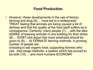 Food Production However, these developments in the use of factory   farming and drug (6) ... have led to a widespread  TREAT feeling that animals are being caused a lot of distress and that the quality of the food itself suffers as a consequence. Certainly, many people (7) ... with the idea AGREE of keeping animals in one building for their entire (8) ... EXIST and argue that more emphasis should be given to (9) ... ALTERNATE farming methods. A growing number of people are  choosing to eat organic food, supporting farmers who use   free-range methods, a system which has proved to be both (10) ... and more humane  ECONOMY 