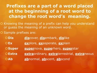 Prefixes are a part of a word placed
at the beginning of a root word to
change the root word’s meaning.
 Knowing the meaning of a prefix can help you understand
or guess the meaning of an unknown word.
 Sample prefixes are:
Dis discover, disembark, dislike
Ex explore, exasperate, explain
Super supernova, superhero, superstar
Extra extraordinary, extraterrestrial, extraneous
Ab abnormal, abscent, abscond
 