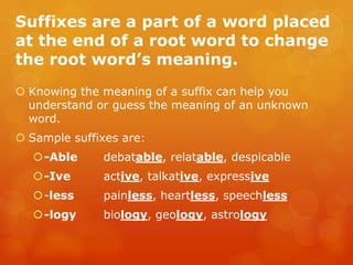 Suffixes are a part of a word placed
at the end of a root word to change
the root word’s meaning.
 Knowing the meaning of a suffix can help you
understand or guess the meaning of an unknown
word.
 Sample suffixes are:
-Able debatable, relatable, despicable
-Ive active, talkative, expressive
-less painless, heartless, speechless
-logy biology, geology, astrology
 