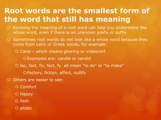 Root words are the smallest form of
the word that still has meaning
 Knowing the meaning of a root word can help you understand the
whole word, even if there is an unknown prefix or suffix
 Sometimes root words do not look like a whole word because they
come from Latin or Greek words, for example:
 Cand – which means glowing or iridescent
Examples are: candle or candid
 fac, fact, fic, fect, fy all mean “to do” or “to make”
Factory, fiction, affect, nullify
 Others are easier to see:
 Comfort
 Happy
 Path
 photo
 