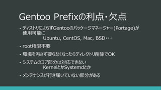 Gentoo Prefixの利点・欠点
• ディストリによらずGentooのパッケージマネージャー(Portage)が
使用可能に
Ubuntu, CentOS, Mac, BSD・・・
• root権限不要
• 環境を汚さず要らなくなったらディレクトリ削除でOK
• システムのコア部分は対応できない
KernelとかSystemdとか
• メンテナンスが行き届いていない部分がある
 