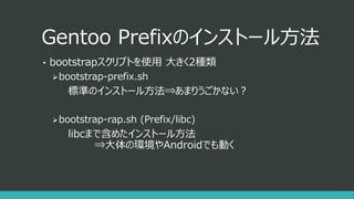 Gentoo Prefixのインストール方法
• bootstrapスクリプトを使用 大きく2種類
bootstrap-prefix.sh
標準のインストール方法⇒あまりうごかない？
bootstrap-rap.sh (Prefix/libc)
libcまで含めたインストール方法
⇒大体の環境やAndroidでも動く
 
