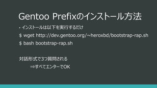 Gentoo Prefixのインストール方法
• インストールは以下を実行するだけ
$ wget http://dev.gentoo.org/~heroxbd/bootstrap-rap.sh
$ bash bootstrap-rap.sh
対話形式で3つ質問される
⇒すべてエンターでOK
 