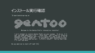 インストール実行確認
~$ bash bootstrap-rap.sh
.
.vir. d$b
.d$$$$$$b. .cd$$b. .d$$b. d$$$$$$$$$$$b .d$$b. .d$$b.
$$$$( )$$$b d$$$()$$$. d$$$$$$$b Q$$$$$$$P$$$P.$$$$$$$b. .$$$$$$$b.
Q$$$$$$$$$$B$$$$$$$$P" d$$$PQ$$$$b. $$$$. .$$$P' `$$$ .$$$P' `$$$
"$$$$$$$P Q$$$$$$$b d$$$P Q$$$$b $$$$b $$$$b..d$$$ $$$$b..d$$$
d$$$$$$P" "$$$$$$$$ Q$$$ Q$$$$ $$$$$ `Q$$$$$$$P `Q$$$$$$$P
$$$$$$$P `""""" "" "" Q$$$P "Q$$$P" "Q$$$P"
`Q$$P" """
Welcome to the Gentoo Prefix interactive installer!
I will attempt to install Gentoo Prefix on your system. To do so, I'll
ask you some questions first. After that, you'll have to practise
patience as your computer and I try to figure out a way to get a lot of
software packages compiled. If everything goes according to plan,
you'll end up with what we call "a Prefix install", but by that time,
I'll tell you more.
Do you want me to start off now? [Yn]
 