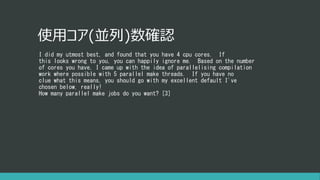 使用コア(並列)数確認
I did my utmost best, and found that you have 4 cpu cores. If
this looks wrong to you, you can happily ignore me. Based on the number
of cores you have, I came up with the idea of parallelising compilation
work where possible with 5 parallel make threads. If you have no
clue what this means, you should go with my excellent default I've
chosen below, really!
How many parallel make jobs do you want? [3]
 