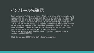 インストール先確認
Each and every Prefix has a home. That is, a place where everything is
supposed to be in. That place must be fully writable by you (duh), but
should also be able to hold some fair amount of data and preferably be
reasonably fast. In terms of space, I advise something around 2GiB
(it's less if you're lucky). I suggest a reasonably fast place because
we're going to compile a lot, and that generates a fair bit of IO. If
some networked filesystem like NFS is the only option for you, then
you're just going to have to wait a fair bit longer.
This place which is your Prefix' home, is often referred to by a
variable called EPREFIX.
What do you want EPREFIX to be? [/home/user/gentoo]
 