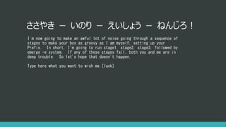 ささやき － いのり － えいしょう － ねんじろ！
I'm now going to make an awful lot of noise going through a sequence of
stages to make your box as groovy as I am myself, setting up your
Prefix. In short, I'm going to run stage1, stage2, stage3, followed by
emerge -e system. If any of these stages fail, both you and me are in
deep trouble. So let's hope that doesn't happen.
Type here what you want to wish me [luck]
 