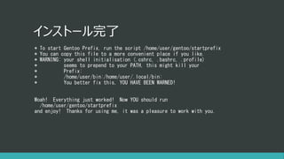 インストール完了
* To start Gentoo Prefix, run the script /home/user/gentoo/startprefix
* You can copy this file to a more convenient place if you like.
* WARNING: your shell initialisation (.cshrc, .bashrc, .profile)
* seems to prepend to your PATH, this might kill your
* Prefix:
* /home/user/bin:/home/user/.local/bin:
* You better fix this, YOU HAVE BEEN WARNED!
Woah! Everything just worked! Now YOU should run
/home/user/gentoo/startprefix
and enjoy! Thanks for using me, it was a pleasure to work with you.
 