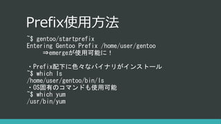 Prefix使用方法
~$ gentoo/startprefix
Entering Gentoo Prefix /home/user/gentoo
⇒emergeが使用可能に！
・Prefix配下に色々なバイナリがインストール
~$ which ls
/home/user/gentoo/bin/ls
・OS固有のコマンドも使用可能
~$ which yum
/usr/bin/yum
 