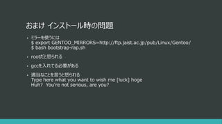 おまけ インストール時の問題
• ミラーを使うには
$ export GENTOO_MIRRORS=http://ftp.jaist.ac.jp/pub/Linux/Gentoo/
$ bash bootstrap-rap.sh
• rootだと怒られる
• gccを入れてる必要がある
• 適当なことを言うと怒られる
Type here what you want to wish me [luck] hoge
Huh? You're not serious, are you?
 