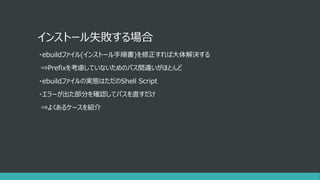 インストール失敗する場合
・ebuildファイル(インストール手順書)を修正すれば大体解決する
⇒Prefixを考慮していないためのパス間違いがほとんど
・ebuildファイルの実態はただのShell Script
・エラーが出た部分を確認してパスを直すだけ
⇒よくあるケースを紹介
 