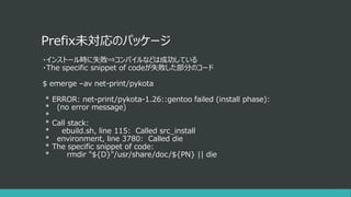 Prefix未対応のパッケージ
・インストール時に失敗⇒コンパイルなどは成功している
・The specific snippet of codeが失敗した部分のコード
$ emerge –av net-print/pykota
* ERROR: net-print/pykota-1.26::gentoo failed (install phase):
* (no error message)
*
* Call stack:
* ebuild.sh, line 115: Called src_install
* environment, line 3780: Called die
* The specific snippet of code:
* rmdir "${D}"/usr/share/doc/${PN} || die
 
