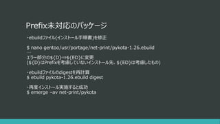 Prefix未対応のパッケージ
・ebuildファイル(インストール手順書)を修正
$ nano gentoo/usr/portage/net-print/pykota-1.26.ebuild
…
エラー部分の${D}⇒${ED}に変更
(${D}はPrefixを考慮していないインストール先、${ED}は考慮したもの)
・ebuildファイルのdigestを再計算
$ ebuild pykota-1.26.ebuild digest
・再度インストール実施すると成功
$ emerge –av net-print/pykota
 