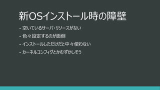 新OSインストール時の障壁
• 空いているサーバ・リソースがない
• 色々設定するのが面倒
• インストールしただけだと中々使わない
• カーネルコンフィグとかむずかしそう
 