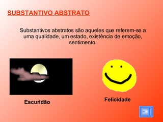 SUBSTANTIVO ABSTRATO Substantivos abstratos são aqueles que referem-se a uma qualidade, um estado, existência de emoção, sentimento. Escuridão   Felicidade 