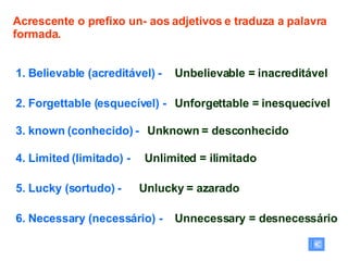 Acrescente o prefixo un- aos adjetivos e traduza a palavra formada. 1. Believable (acreditável) -  2. Forgettable (esquecível) -   3. known (conhecido) -  4. Limited (limitado) -  5. Lucky (sortudo) -  6. Necessary (necessário) -  Unbelievable = inacreditável Unforgettable = inesquecível Unknown = desconhecido Unlimited = ilimitado Unlucky = azarado Unnecessary = desnecessário 