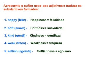 Acrescente o sufixo ness- aos adjetivos e traduza os substantivos formados: 1. happy (feliz) -  3. kind (gentil) -  4. weak (fraco) -  5. selfish (egoísta) -  2. soft (suave) -   Happiness = felicidade Softness = suavidade Kindness = gentileza Weakness = fraqueza Selfishness = egoísmo 