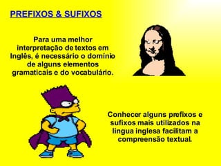 PREFIXOS & SUFIXOS Para uma melhor interpretação de textos em Inglês, é necessário o domínio de alguns elementos gramaticais e do vocabulário. Conhecer alguns prefixos e sufixos mais utilizados na língua inglesa facilitam a compreensão textual. 