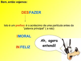 Bem, então vejamos:   FAZER DES Isto é um  prefixo : é o acréscimo de uma partícula antes da “palavra principal” ( a raiz) MORAL I FELIZ IN Ah, agora entendi! 