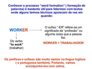 Conhecer o processo “word formation” ( formação de palavras) é bastante útil para lidarmos com textos onde alguns termos técnicos aparecem de vez em quando: WORK ER Do verbo  “to work”  (trabalhar) O sufixo “-ER” refere-se um significado de “profissão” ou alguma coisa que a pessoa faz. WORKER = TRABALHADOR Os prefixos e sufixos são muito vastos na língua inglesa  ( e portuguesa também); Portanto, vamos  acompanhá-los com calma.  