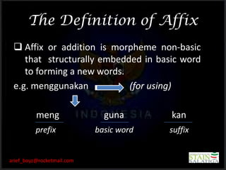 The Definition of Affix
  Affix or addition is morpheme non-basic
    that structurally embedded in basic word
    to forming a new words.
 e.g. menggunakan           (for using)

          meng                guna       kan
          prefix            basic word   suffix


arief_boyz@rocketmail.com
 
