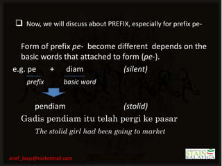  Now, we will discuss about PREFIX, especially for prefix pe-

   Form of prefix pe- become different depends on the
   basic words that attached to form (pe-).
 e.g. pe   + diam               (silent)
      prefix         basic word


      pendiam                (stolid)
    Gadis pendiam itu telah pergi ke pasar
          The stolid girl had been going to market


arief_boyz@rocketmail.com
 