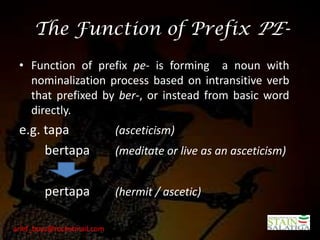 The Function of Prefix PE-
 • Function of prefix pe- is forming a noun with
   nominalization process based on intransitive verb
   that prefixed by ber-, or instead from basic word
   directly.
 e.g. tapa                  (asceticism)
      bertapa               (meditate or live as an asceticism)


        pertapa             (hermit / ascetic)

arief_boyz@rocketmail.com
 