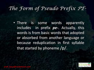 The Form of Pseudo Prefix PE-


        • There is some words apparently
          includes in prefix pe-. Actually, this
          words is from basic words that adopted
          or absorbed from another language or
          because reduplication in first syllable
          that started by phoneme /p/.



arief_boyz@rocketmail.com
 