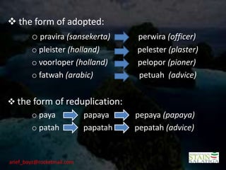  the form of adopted:
     o pravira (sansekerta)     perwira (officer)
        o pleister (holland)    pelester (plaster)
        o voorloper (holland)   pelopor (pioner)
        o fatwah (arabic)       petuah (advice)


 the form of reduplication:
     o paya       papaya        pepaya (papaya)
     o patah      papatah       pepatah (advice)


arief_boyz@rocketmail.com
 