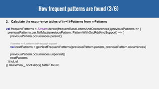 How frequent patterns are found (3/6)
2. Calculate the occurrence tables of (n+1)-Patterns from n-Patterns
val frequentPatterns = Stream.iterate(frequentBaseLettersAndOcccurences)(previousPatterns => {
previousPatterns.par.flatMap((previousPattern: PatternWithOccRddAndSupport) => {
previousPattern.occurrences.persist()
// creates n+1 patterns with enough support
val nextPatterns = getNextFrequentPatterns(previousPattern.pattern, previousPattern.occurrences)
previousPattern.occurrences.unpersist()
nextPatterns
}).toList
}).takeWhile(_.nonEmpty).flatten.toList
 