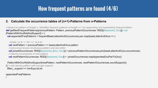 How frequent patterns are found (4/6)
2. Calculate the occurrence tables of (n+1)-Patterns from n-Patterns
// based on pattern of length n, identifies frequent patterns of length n+1 by appending and assembling frequent letters
def getNextFrequentPatterns(previousPattern: Pattern, previousPatternOccurrences: RDD[(SessionId, Occ)]): List
[PatternWithOccRddAndSupport] = {
val appendedFreqPatterns = frequentBaseLettersAndOcccurences.par.map(baseLetterAndOccs => {
//make <a b> + <b> => <a b b>
val nextPattern = previousPattern ++ baseLetterAndOccs.pattern
// joins occurrences of previous pattern and any letter
val joinedOccurrences: RDD[(SessionId, (Occ, Occ))] = previousPatternOccurrences.join(baseLetterAndOccs.occurrences)
// returns occurrences of new pattern
val nextPatternOccurrences: RDD[(SessionId, Occ)] = joinedOccurrences.mapAppendedOccPairToOcc()
PatternWithOccRddAndSupport(nextPattern, nextPatternOccurrences, nextPatternOccurrences.countSupport())
}) // only leaves pattern with enough support
.filter(_.support >= minSup).toList
appendedFreqPatterns
}
 