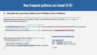 How frequent patterns are found (5/6)
2. Calculate the occurrence tables of (n+1)-Patterns from n-Patterns
// based on pattern of length n, identifies frequent patterns of length n+1 by appending and assembling frequent letters
def getNextFrequentPatterns(previousPattern: Pattern, previousPatternOccurrences: RDD[(SessionId, Occ)]): List
[PatternWithOccRddAndSupport] = {
…
// prefix OCC, suffix OCC
val joinedOccurrences: RDD[(SessionId, (Occ, Occ))] = previousPatternOccurrences.join(baseLetterAndOccs.occurrences)
// returns occurrences of new pattern
val nextPatternOccurrences: RDD[(SessionId, Occ)] = joinedOccurrences.mapAppendedOccPairToOcc()
...
def mapAppendedOccPairToOcc(): RDD[(SessionId, Occ)] = {
self.mapValues((occPair: (Occ, Occ)) => {
// occP = occ(<a b>) , occS = occ(<c>)
val (occPrefix, occSuffix) = occPair
PseudoProjection.pseudoProjectionAppend(occPrefix, occSuffix)
})
}
joinedOccurrences example entry:
<ac> append <a>
<ac> - prefixOcc: [(1,0), (2,1)]
<a> - suffixOcc: [(0,0), (1,0), (2,0)]
-> (2,0)
 