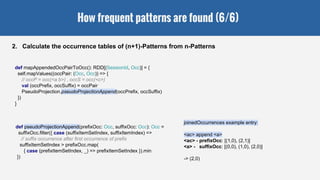 How frequent patterns are found (6/6)
2. Calculate the occurrence tables of (n+1)-Patterns from n-Patterns
def pseudoProjectionAppend(prefixOcc: Occ, suffixOcc: Occ): Occ =
suffixOcc.filter({ case (suffixItemSetIndex, suffixItemIndex) =>
// suffix occurrence after first occurrence of prefix
suffixItemSetIndex > prefixOcc.map(
{ case (prefixItemSetIndex, _) => prefixItemSetIndex }).min
})
def mapAppendedOccPairToOcc(): RDD[(SessionId, Occ)] = {
self.mapValues((occPair: (Occ, Occ)) => {
// occP = occ(<a b>) , occS = occ(<c>)
val (occPrefix, occSuffix) = occPair
PseudoProjection.pseudoProjectionAppend(occPrefix, occSuffix)
})
}
joinedOccurrences example entry:
<ac> append <a>
<ac> - prefixOcc: [(1,0), (2,1)]
<a> - suffixOcc: [(0,0), (1,0), (2,0)]
-> (2,0)
 