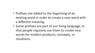 • Prefixes are added to the beginning of an
existing word in order to create a new word with
a different meaning.
• Some prefixes are part of our living language, in
that people regularly use them to create new
words for modern products, concepts, or
situations.
 