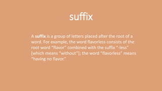 A suffix is a group of letters placed after the root of a
word. For example, the word flavorless consists of the
root word “flavor” combined with the suffix “-less”
[which means “without”]; the word “flavorless” means
“having no flavor.”
suffix
 