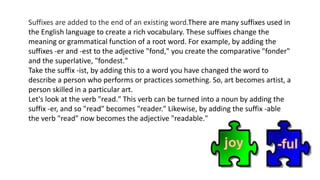 Suffixes are added to the end of an existing word.There are many suffixes used in
the English language to create a rich vocabulary. These suffixes change the
meaning or grammatical function of a root word. For example, by adding the
suffixes -er and -est to the adjective "fond," you create the comparative "fonder"
and the superlative, "fondest."
Take the suffix -ist, by adding this to a word you have changed the word to
describe a person who performs or practices something. So, art becomes artist, a
person skilled in a particular art.
Let's look at the verb "read." This verb can be turned into a noun by adding the
suffix -er, and so "read" becomes "reader." Likewise, by adding the suffix -able
the verb "read" now becomes the adjective "readable."
 